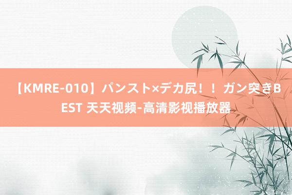 【KMRE-010】パンスト×デカ尻！！ガン突きBEST 天天视频-高清影视播放器