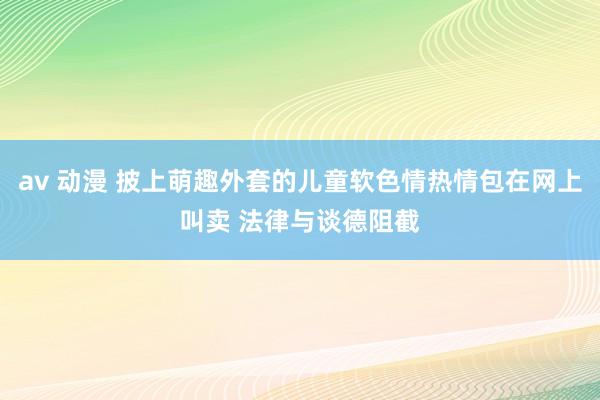 av 动漫 披上萌趣外套的儿童软色情热情包在网上叫卖 法律与谈德阻截