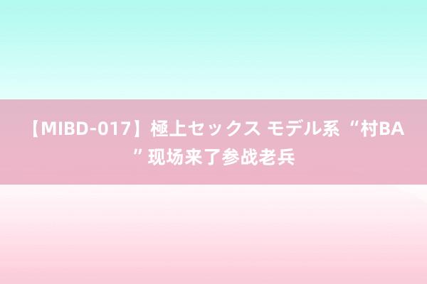 【MIBD-017】極上セックス モデル系 “村BA”现场来了参战老兵