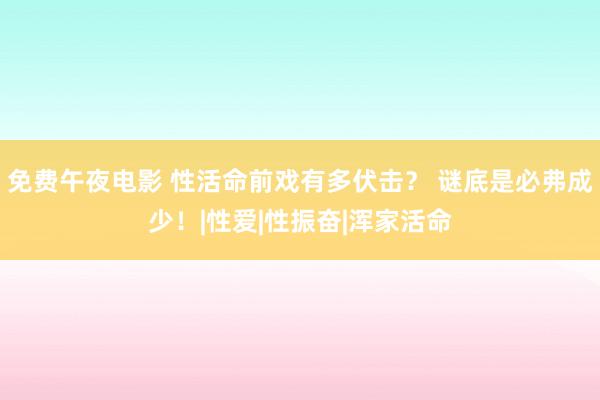 免费午夜电影 性活命前戏有多伏击？ 谜底是必弗成少！|性爱|性振奋|浑家活命