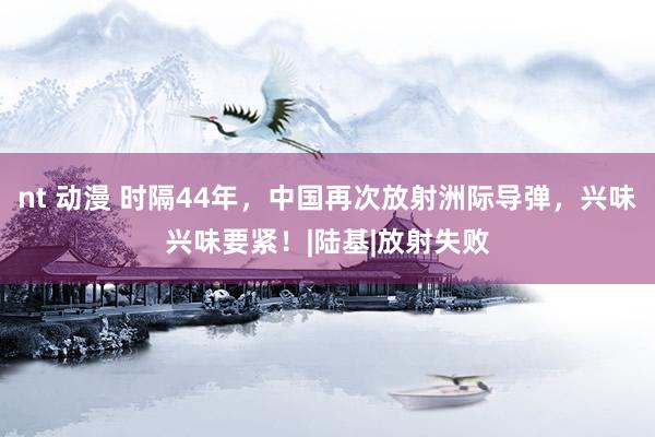 nt 动漫 时隔44年，中国再次放射洲际导弹，兴味兴味要紧！|陆基|放射失败
