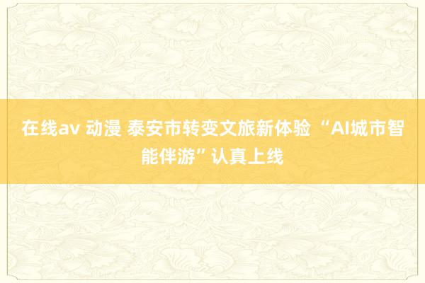 在线av 动漫 泰安市转变文旅新体验 “AI城市智能伴游”认真上线