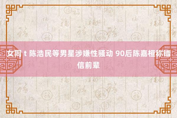 女同 t 陈浩民等男星涉嫌性骚动 90后陈嘉桓称错信前辈