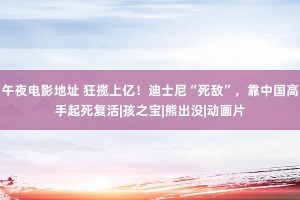 午夜电影地址 狂揽上亿！迪士尼“死敌”，靠中国高手起死复活|孩之宝|熊出没|动画片
