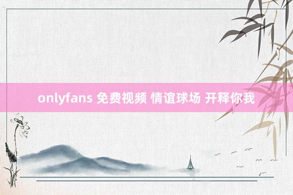 onlyfans 免费视频 情谊球场 开释你我