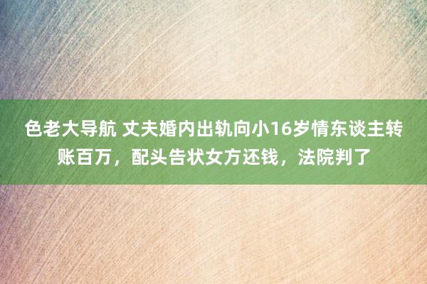 色老大导航 丈夫婚内出轨向小16岁情东谈主转账百万，配头告状女方还钱，法院判了