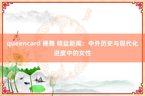 queencard 裸舞 倾盆新闻：中外历史与现代化进度中的女性