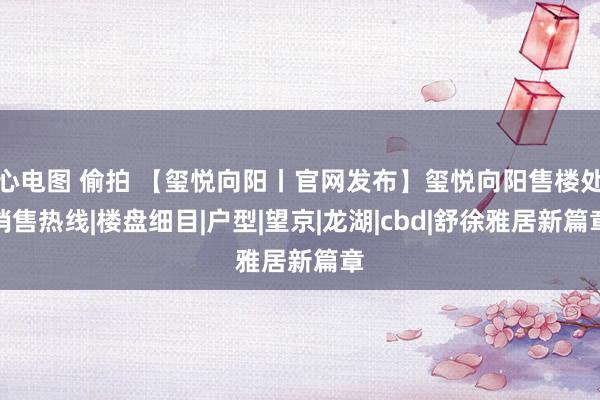 心电图 偷拍 【玺悦向阳丨官网发布】玺悦向阳售楼处销售热线|楼盘细目|户型|望京|龙湖|cbd|舒徐雅居新篇章