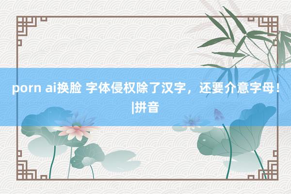 porn ai换脸 字体侵权除了汉字，还要介意字母！|拼音