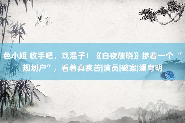 色小姐 收手吧，戏混子！《白夜破晓》掺着一个 “规划户”，看着真疾苦|演员|破案|潘粤明
