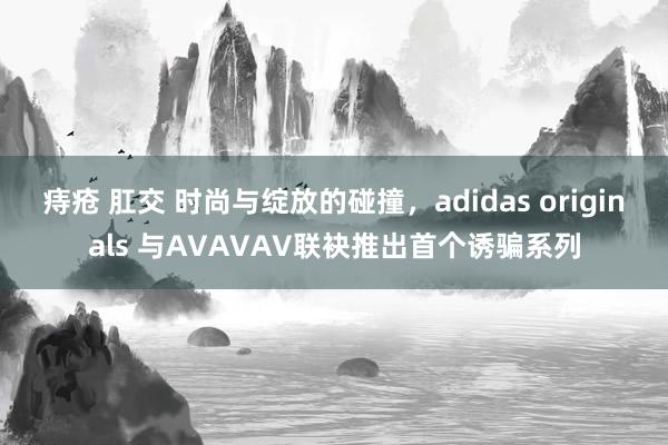 痔疮 肛交 时尚与绽放的碰撞，adidas originals 与AVAVAV联袂推出首个诱骗系列