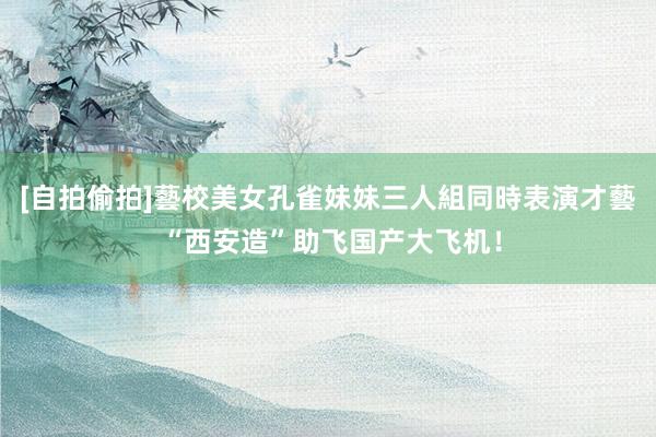 [自拍偷拍]藝校美女孔雀妹妹三人組同時表演才藝 “西安造”助飞国产大飞机！