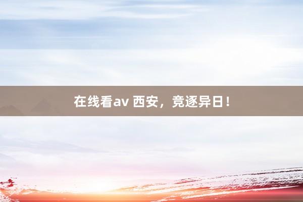 在线看av 西安，竞逐异日！
