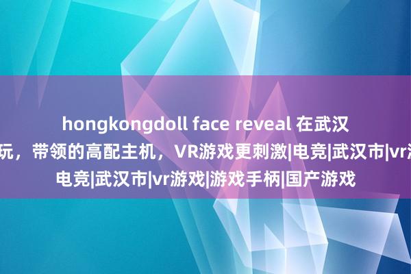 hongkongdoll face reveal 在武汉城区市集里体验详尽电玩，带领的高配主机，VR游戏更刺激|电竞|武汉市|vr游戏|游戏手柄|国产游戏