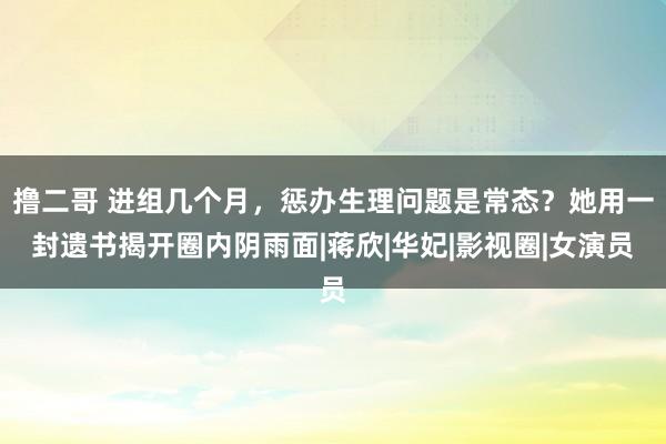 撸二哥 进组几个月，惩办生理问题是常态？她用一封遗书揭开圈内阴雨面|蒋欣|华妃|影视圈|女演员