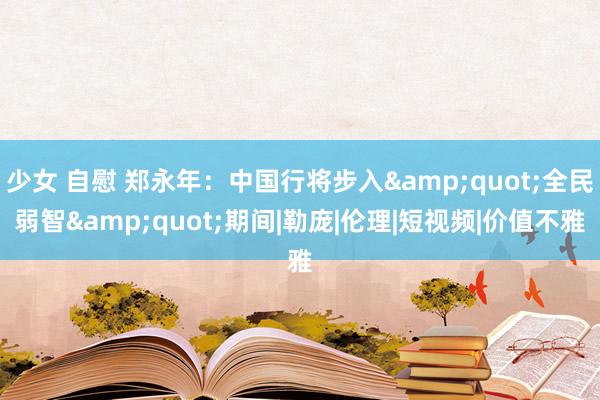 少女 自慰 郑永年：中国行将步入&quot;全民弱智&quot;期间|勒庞|伦理|短视频|价值不雅