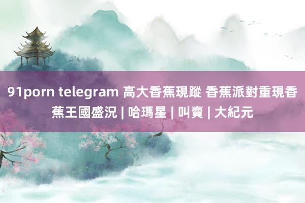 91porn telegram 高大香蕉現蹤 香蕉派對重現香蕉王國盛況 | 哈瑪星 | 叫賣 | 大紀元