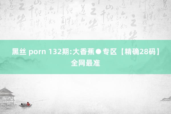 黑丝 porn 132期:大香蕉●专区【精确28码】全网最准