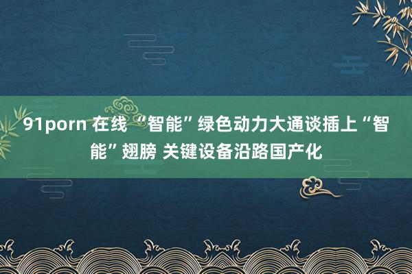 91porn 在线 “智能”绿色动力大通谈插上“智能”翅膀 关键设备沿路国产化