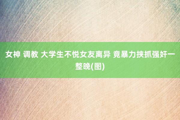 女神 调教 大学生不悦女友离异 竟暴力挟抓强奸一整晚(图)