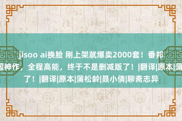 jisoo ai换脸 刚上架就爆卖2000套！番邦东谈主齐千里醉的中国神作，全程高能，终于不是删减版了！|翻译|原本|蒲松龄|聂小倩|聊斋志异