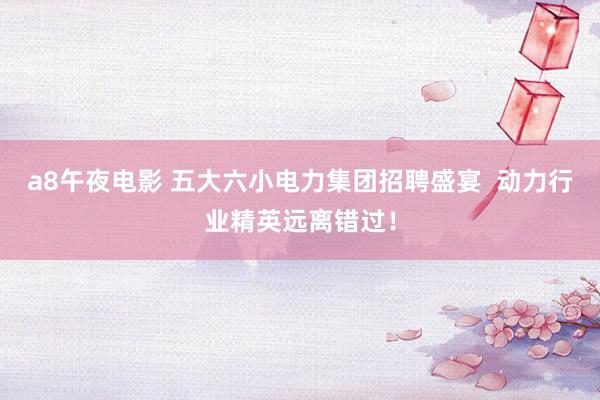 a8午夜电影 五大六小电力集团招聘盛宴  动力行业精英远离错过！