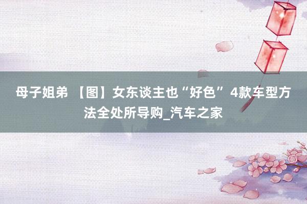 母子姐弟 【图】女东谈主也“好色” 4款车型方法全处所导购_汽车之家