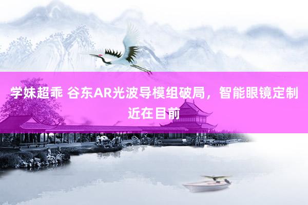 学妹超乖 谷东AR光波导模组破局，智能眼镜定制近在目前