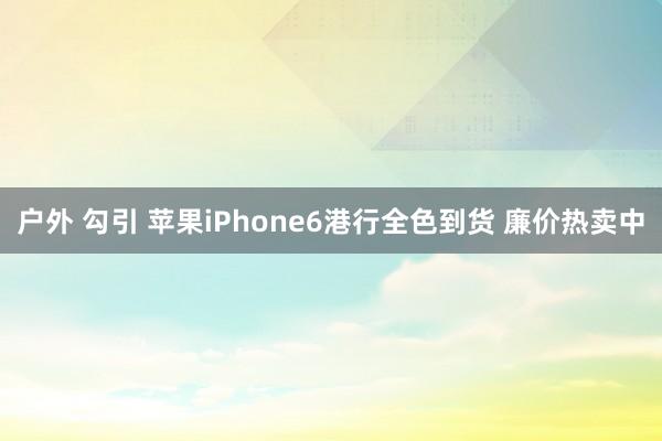 户外 勾引 苹果iPhone6港行全色到货 廉价热卖中