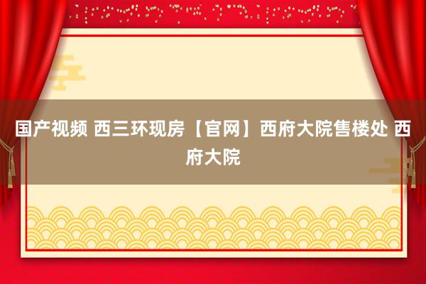 国产视频 西三环现房【官网】西府大院售楼处 西府大院
