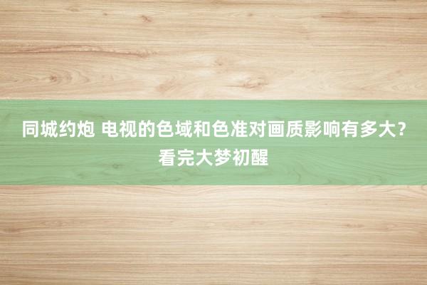 同城约炮 电视的色域和色准对画质影响有多大？看完大梦初醒