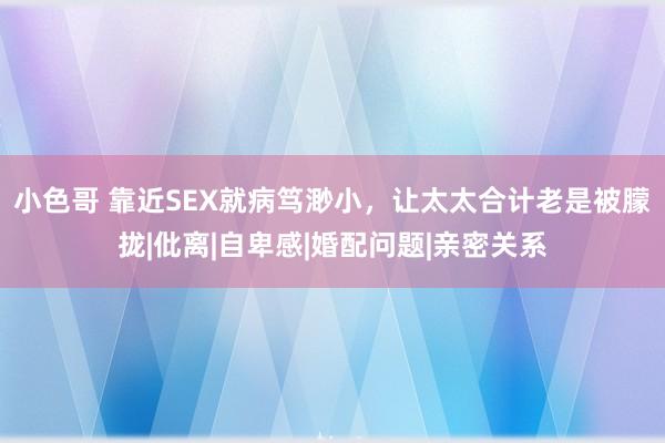 小色哥 靠近SEX就病笃渺小，让太太合计老是被朦拢|仳离|自卑感|婚配问题|亲密关系
