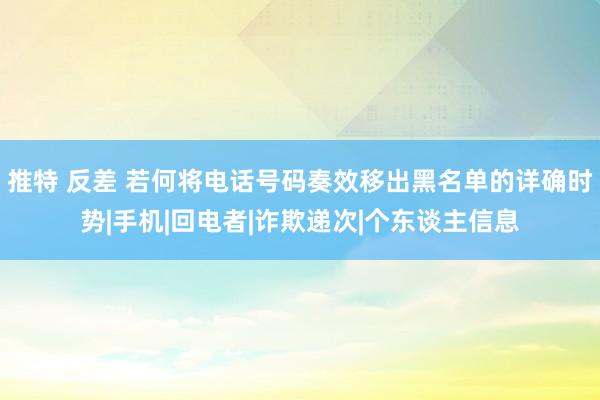推特 反差 若何将电话号码奏效移出黑名单的详确时势|手机|回电者|诈欺递次|个东谈主信息