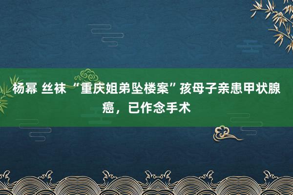 杨幂 丝袜 “重庆姐弟坠楼案”孩母子亲患甲状腺癌，已作念手术
