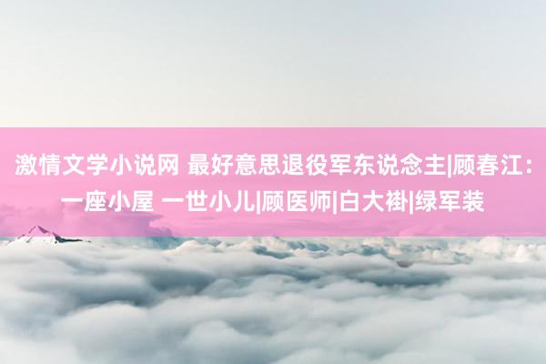 激情文学小说网 最好意思退役军东说念主|顾春江：一座小屋 一世小儿|顾医师|白大褂|绿军装