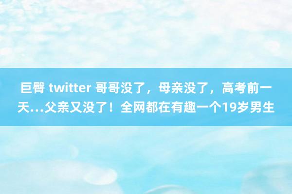 巨臀 twitter 哥哥没了，母亲没了，高考前一天…父亲又没了！全网都在有趣一个19岁男生