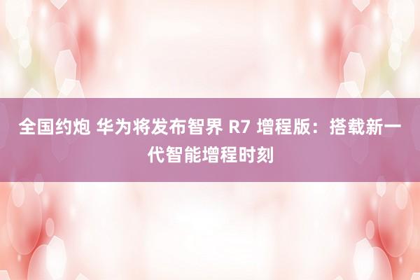 全国约炮 华为将发布智界 R7 增程版：搭载新一代智能增程时刻