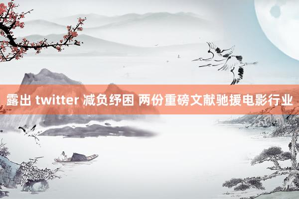 露出 twitter 减负纾困 两份重磅文献驰援电影行业