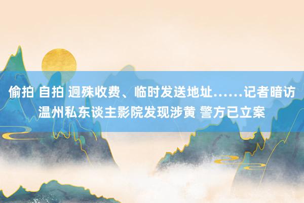 偷拍 自拍 迥殊收费、临时发送地址……记者暗访温州私东谈主影院发现涉黄 警方已立案