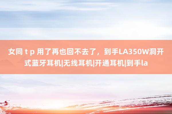 女同 t p 用了再也回不去了，到手LA350W洞开式蓝牙耳机|无线耳机|开通耳机|到手la
