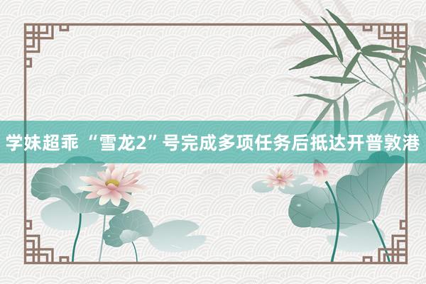 学妹超乖 “雪龙2”号完成多项任务后抵达开普敦港