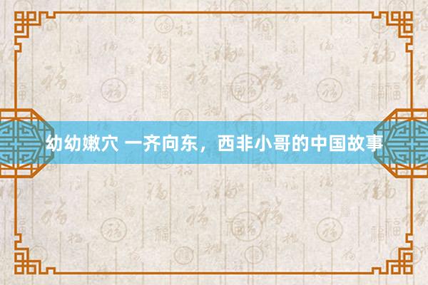 幼幼嫩穴 一齐向东，西非小哥的中国故事