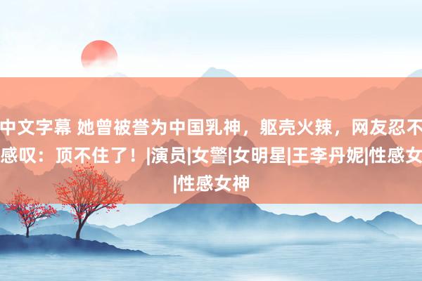 中文字幕 她曾被誉为中国乳神，躯壳火辣，网友忍不住感叹：顶不住了！|演员|女警|女明星|王李丹妮|性感女神