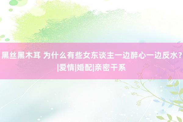 黑丝黑木耳 为什么有些女东谈主一边醉心一边反水？|爱情|婚配|亲密干系