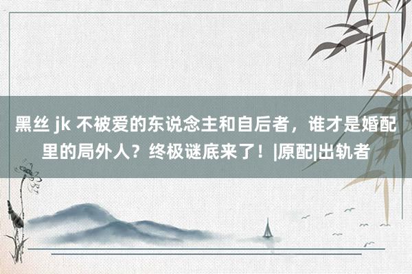 黑丝 jk 不被爱的东说念主和自后者，谁才是婚配里的局外人？终极谜底来了！|原配|出轨者