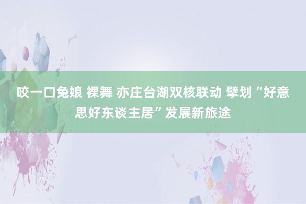 咬一口兔娘 裸舞 亦庄台湖双核联动 擘划“好意思好东谈主居”发展新旅途