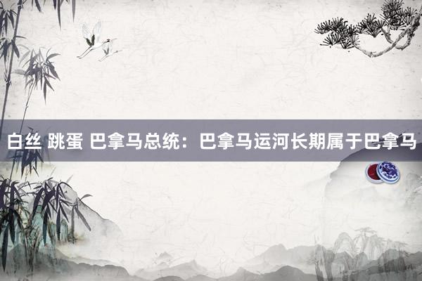 白丝 跳蛋 巴拿马总统：巴拿马运河长期属于巴拿马