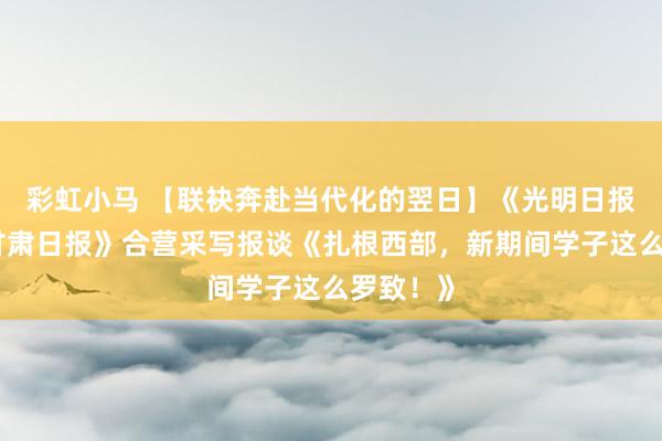 彩虹小马 【联袂奔赴当代化的翌日】《光明日报》与《甘肃日报》合营采写报谈《扎根西部，新期间学子这么罗致！》