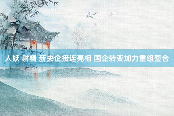 人妖 射精 新央企接连亮相 国企转变加力重组整合