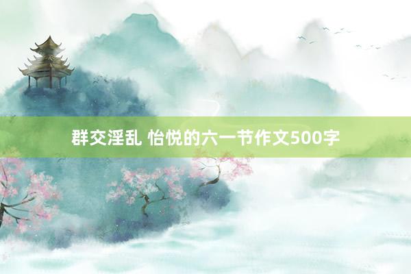 群交淫乱 怡悦的六一节作文500字